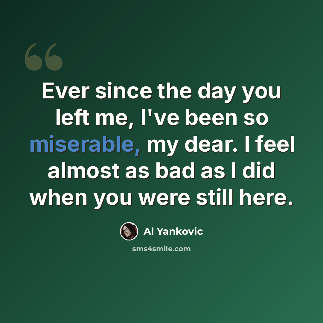 “Ever since the day you left me, I've been so miserable, my dear. I feel almost as bad as I did when you were still here.” quote by Al Yankovic