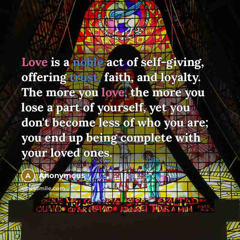 “Love is a noble act of self-giving, offering trust, faith, and loyalty. The more you love, the more you lose a part of yourself, yet you don't become less of who you are; you end up being complete with your loved ones.” quote by Anonymous