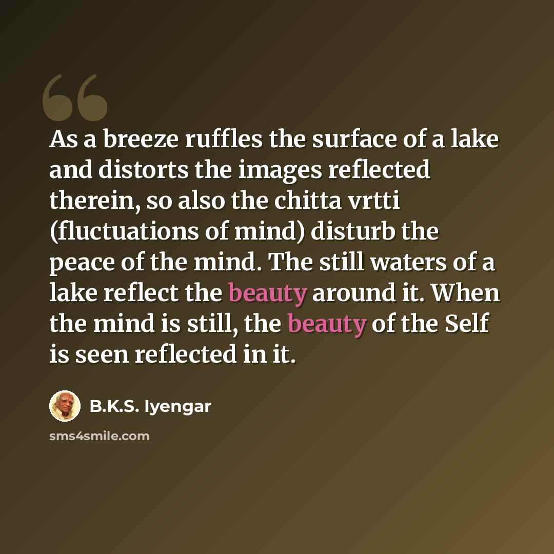 “As a breeze ruffles the surface of a lake and distorts the images reflected therein, so also the chitta vrtti (fluctuations of mind) disturb the peace of the mind. The still waters of a lake reflect the beauty around it. When the mind is still, the beauty of the Self is seen reflected in it.” quote by B.K.S. Iyengar