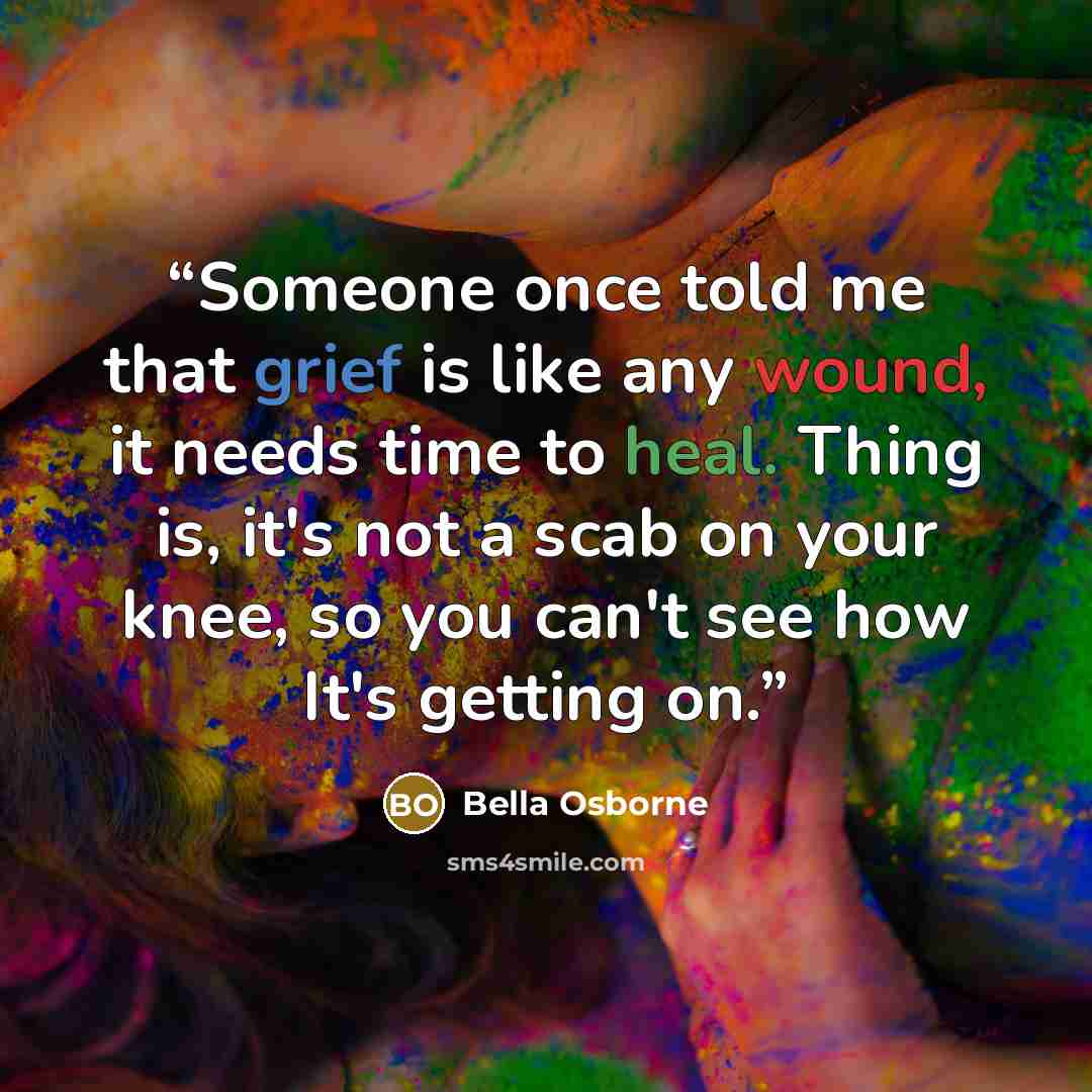 “Someone once told me that grief is like any wound, it needs time to heal. Thing is, it's not a scab on your knee, so you can't see how It's getting on.” quote by Bella Osborne