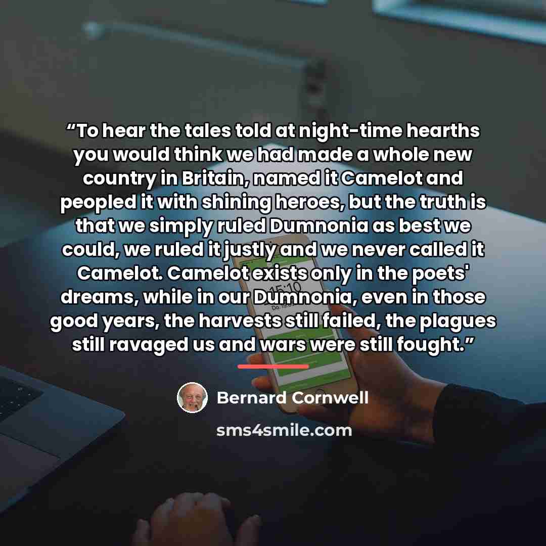 “To hear the tales told at night-time hearths you would think we had made a whole new country in Britain, named it Camelot and peopled it with shining heroes, but the truth is that we simply ruled Dumnonia as best we could, we ruled it justly and we never called it Camelot. Camelot exists only in…” quote by Bernard Cornwell