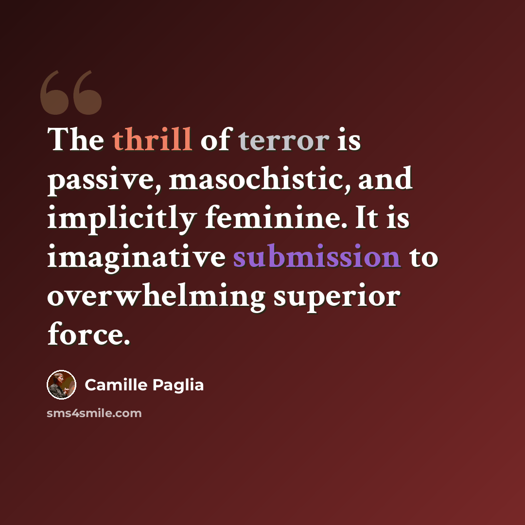 “The thrill of terror is passive, masochistic, and implicitly feminine. It is imaginative submission to overwhelming superior force.” quote by Camille Paglia
