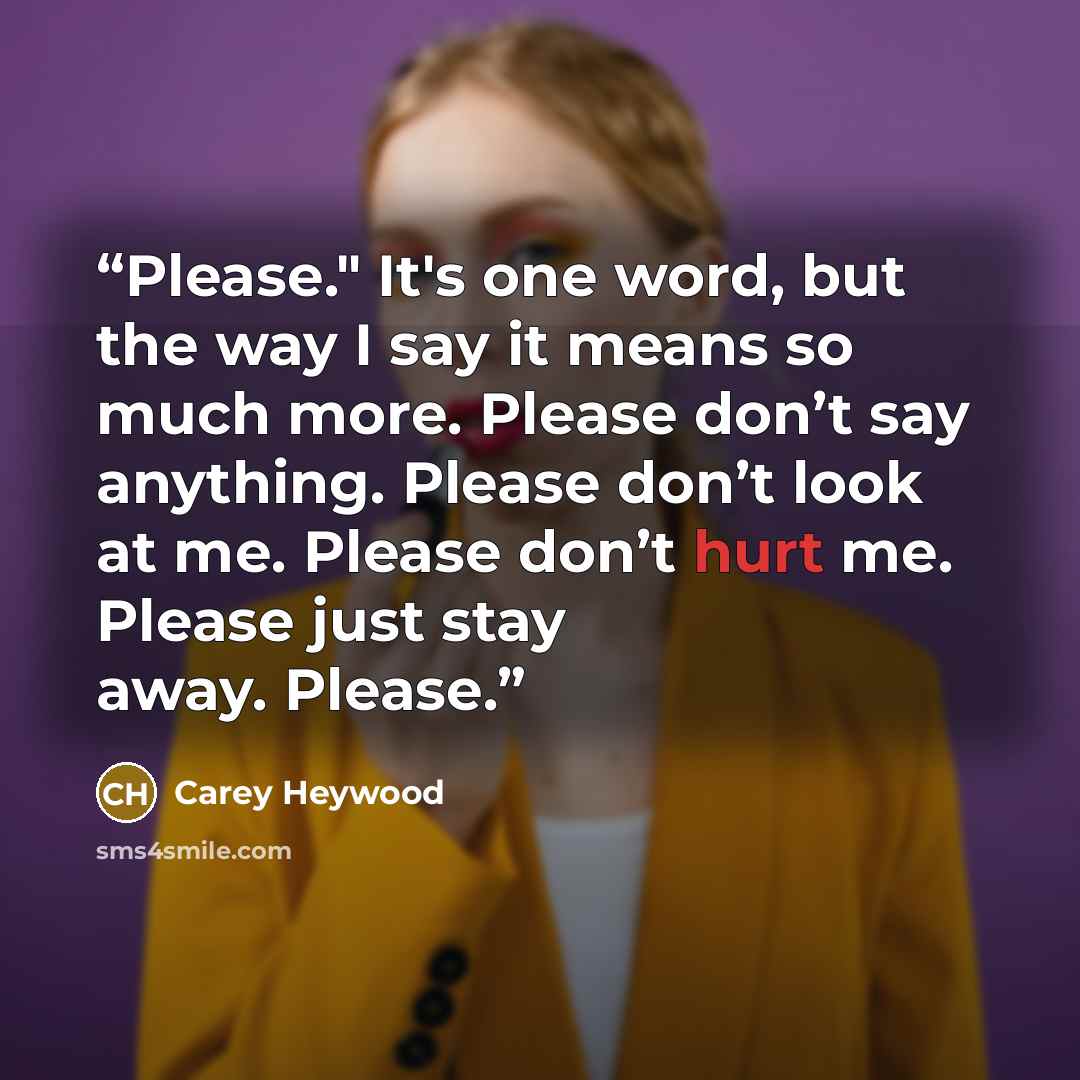 “Please." It's one word, but the way I say it means so much more. Please don’t say anything. Please don’t look at me. Please don’t hurt me. Please just stay away. Please.” quote by Carey Heywood