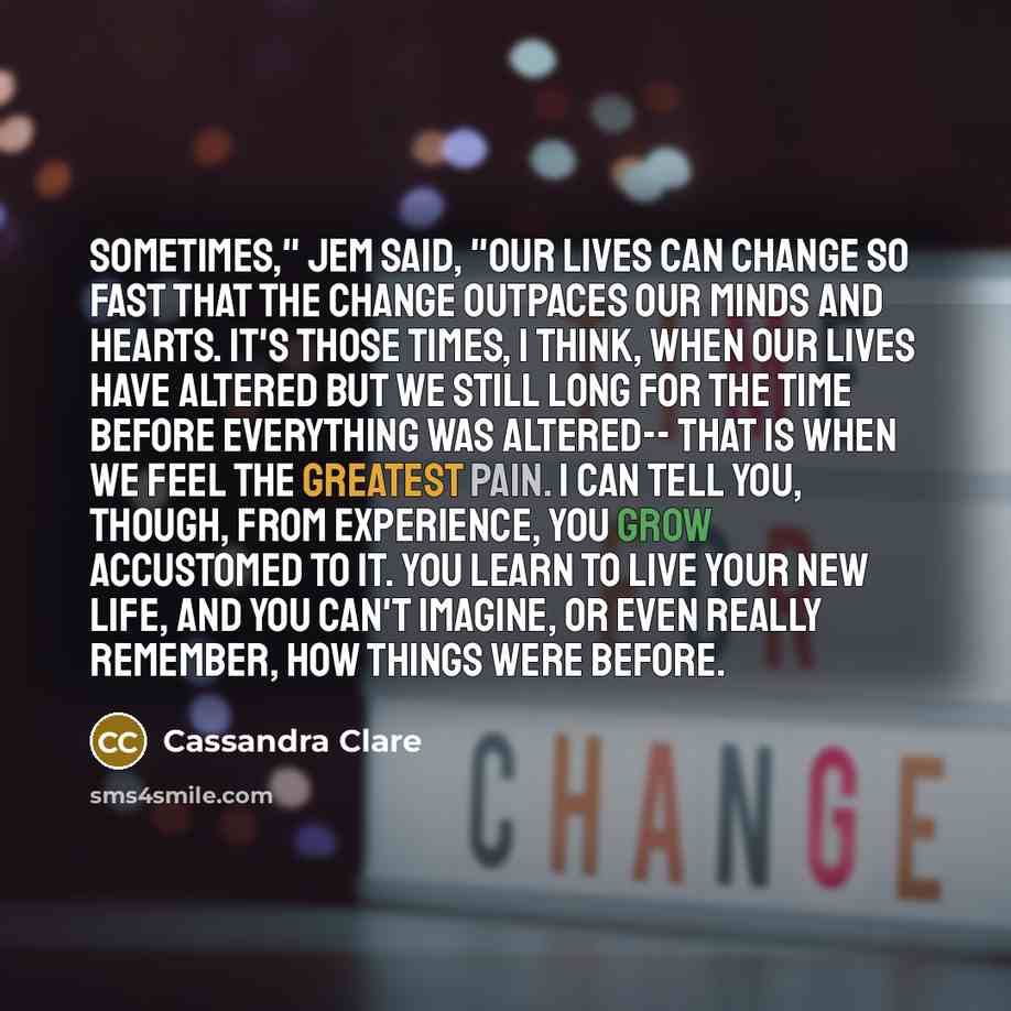 “Sometimes," Jem said, "our lives can change so fast that the change outpaces our minds and hearts. It's those times, I think, when our lives have altered but we still long for the time before everything was altered-- that is when we feel the greatest pain. I can tell you, though, from experience…” quote by Cassandra Clare