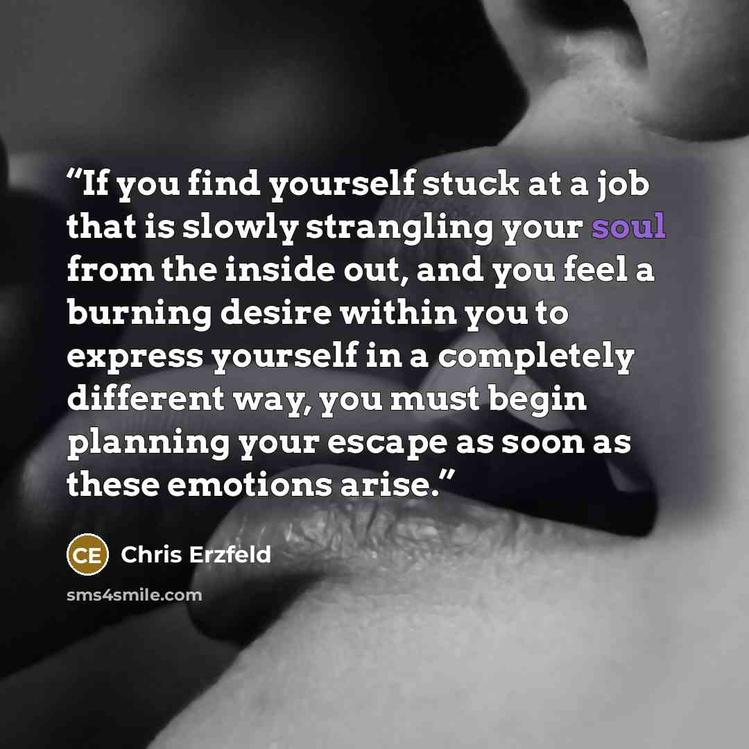 “If you find yourself stuck at a job that is slowly strangling your soul from the inside out, and you feel a burning desire within you to express yourself in a completely different way, you must begin planning your escape as soon as these emotions arise.” quote by Chris Erzfeld