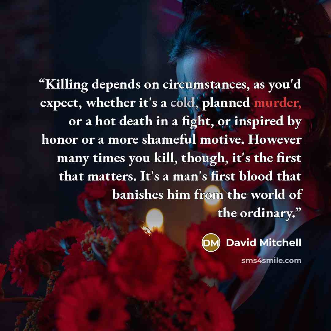 “Killing depends on circumstances, as you'd expect, whether it's a cold, planned murder, or a hot death in a fight, or inspired by honor or a more shameful motive. However many times you kill, though, it's the first that matters. It's a man's first blood that banishes him from the world of the…” quote by David Mitchell