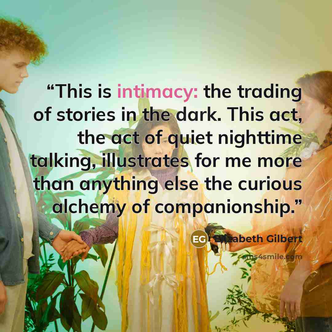 “This is intimacy: the trading of stories in the dark. This act, the act of quiet nighttime talking, illustrates for me more than anything else the curious alchemy of companionship.” quote by Elizabeth Gilbert