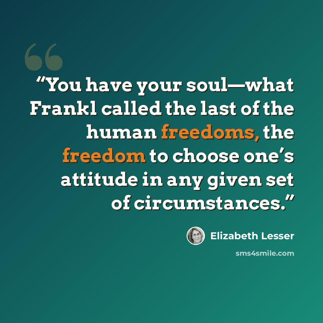 “You have your soul—what Frankl called the last of the human freedoms, the freedom to choose one’s attitude in any given set of circumstances.” quote by Elizabeth Lesser
