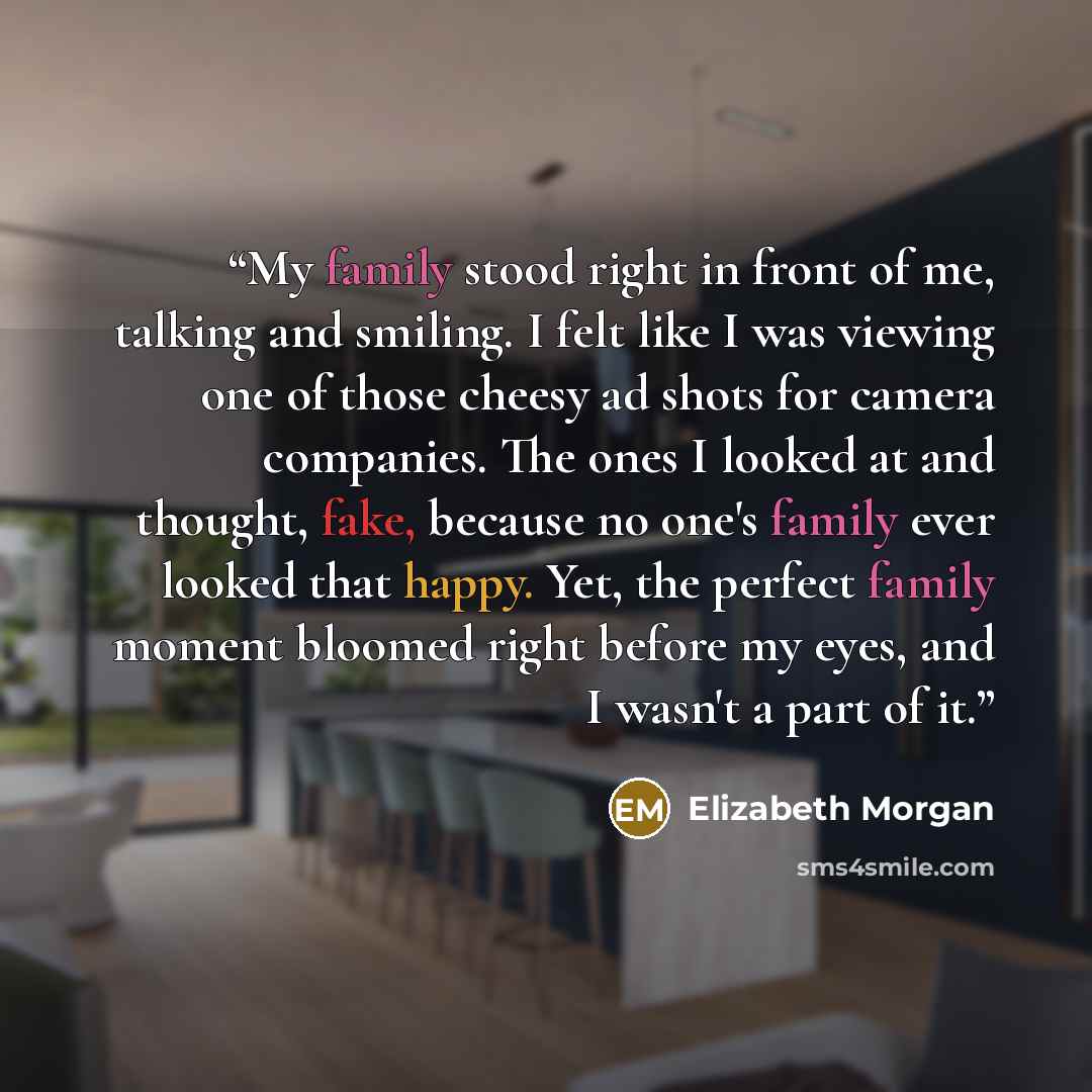 “My family stood right in front of me, talking and smiling. I felt like I was viewing one of those cheesy ad shots for camera companies. The ones I looked at and thought, fake, because no one's family ever looked that happy. Yet, the perfect family moment bloomed right before my eyes, and I wasn't…” quote by Elizabeth Morgan