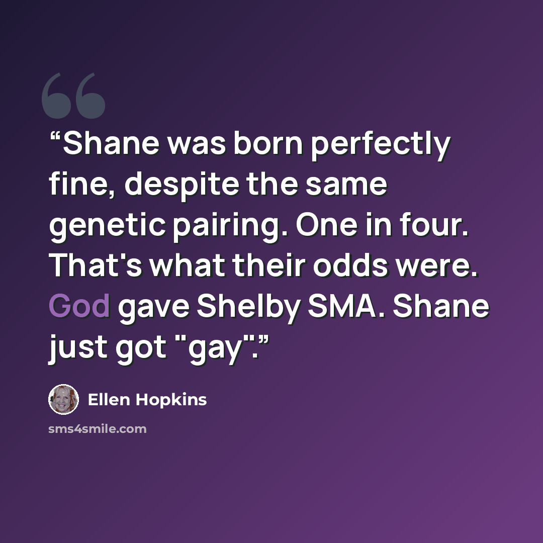 “Shane was born perfectly fine, despite the same genetic pairing. One in four. That's what their odds were. God gave Shelby SMA. Shane just got "gay".” quote by Ellen Hopkins