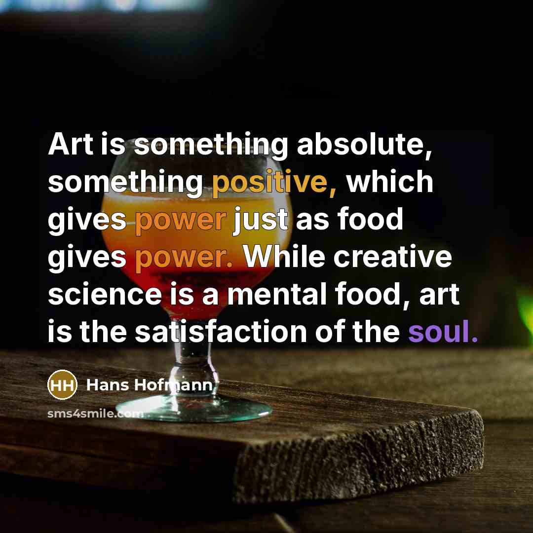 “Art is something absolute, something positive, which gives power just as food gives power. While creative science is a mental food, art is the satisfaction of the soul.” quote by Hans Hofmann