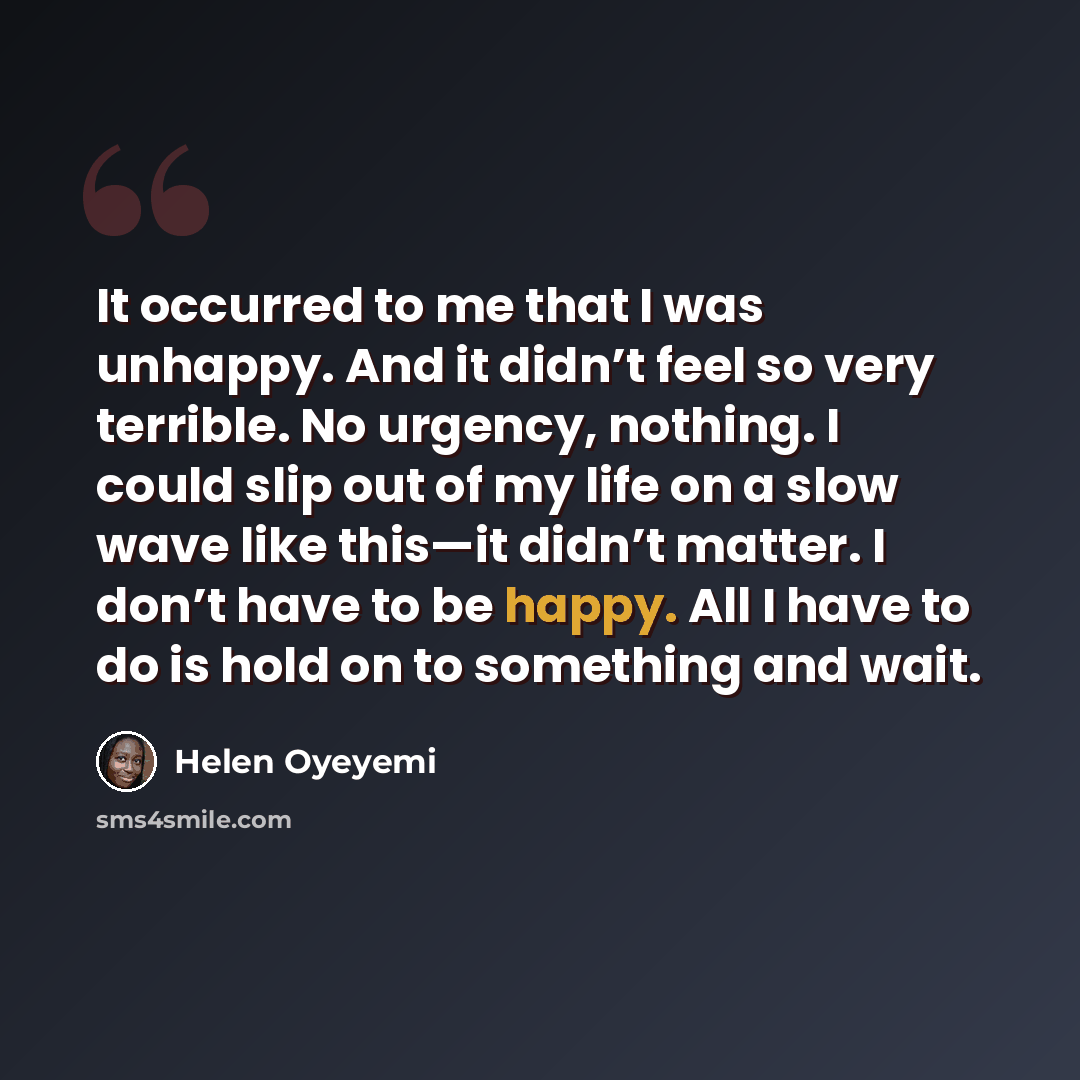 “It occurred to me that I was unhappy. And it didn’t feel so very terrible. No urgency, nothing. I could slip out of my life on a slow wave like this—it didn’t matter. I don’t have to be happy. All I have to do is hold on to something and wait.” quote by Helen Oyeyemi