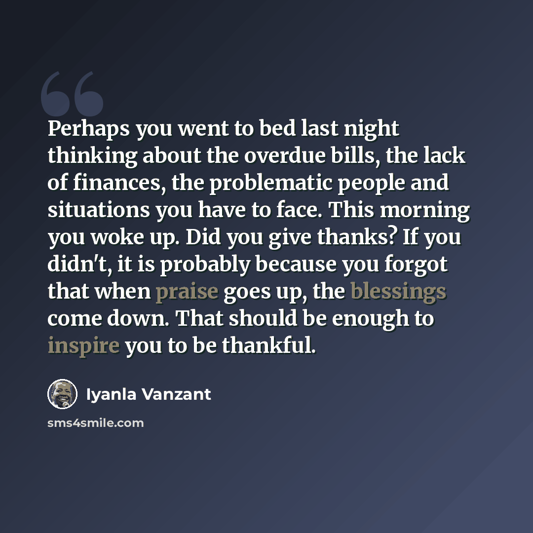 “Perhaps you went to bed last night thinking about the overdue bills, the lack of finances, the problematic people and situations you have to face. This morning you woke up. Did you give thanks? If you didn't, it is probably because you forgot that when praise goes up, the blessings come down. That…” quote by Iyanla Vanzant