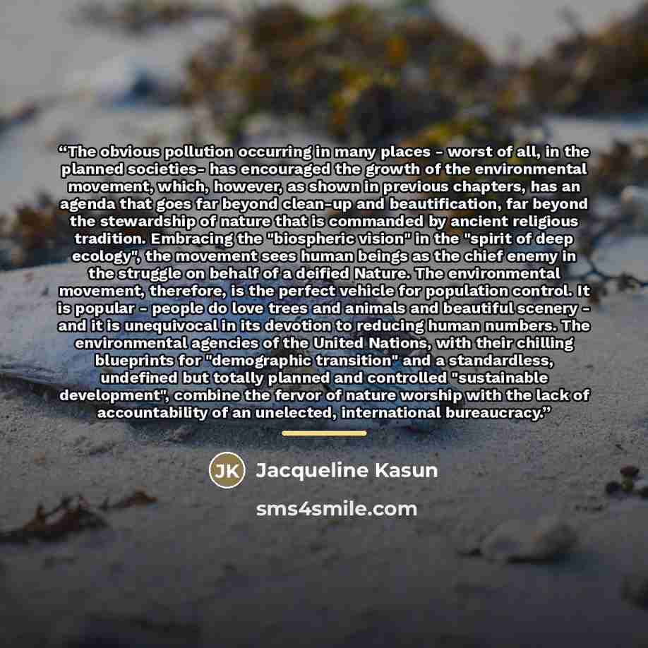 “The obvious pollution occurring in many places - worst of all, in the planned societies- has encouraged the growth of the environmental movement, which, however, as shown in previous chapters, has an agenda that goes far beyond clean-up and beautification, far beyond the stewardship of nature that…” quote by Jacqueline Kasun