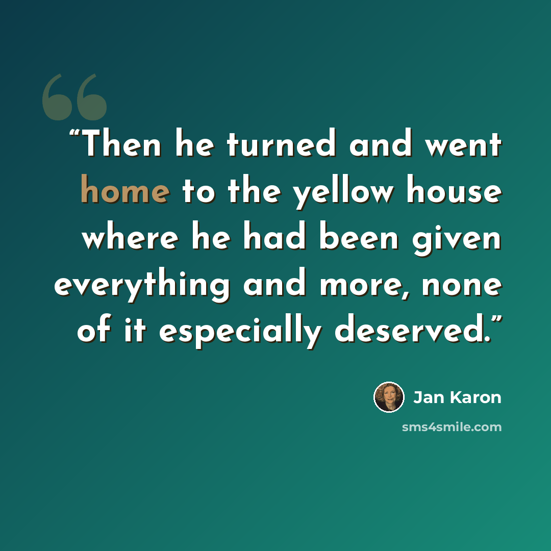 “Then he turned and went home to the yellow house where he had been given everything and more, none of it especially deserved.” quote by Jan Karon