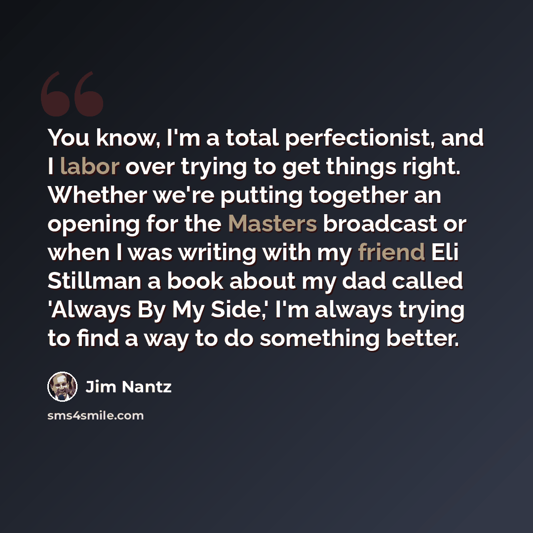 “You know, I'm a total perfectionist, and I labor over trying to get things right. Whether we're putting together an opening for the Masters broadcast or when I was writing with my friend Eli Stillman a book about my dad called 'Always By My Side,' I'm always trying to find a way to do something…” quote by Jim Nantz