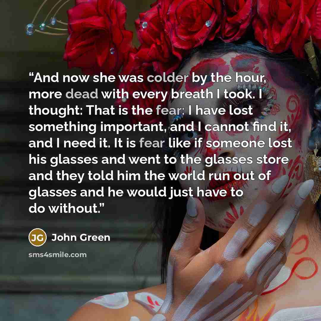 “And now she was colder by the hour, more dead with every breath I took. I thought: That is the fear: I have lost something important, and I cannot find it, and I need it. It is fear like if someone lost his glasses and went to the glasses store and they told him the world run out of glasses and he…” quote by John Green