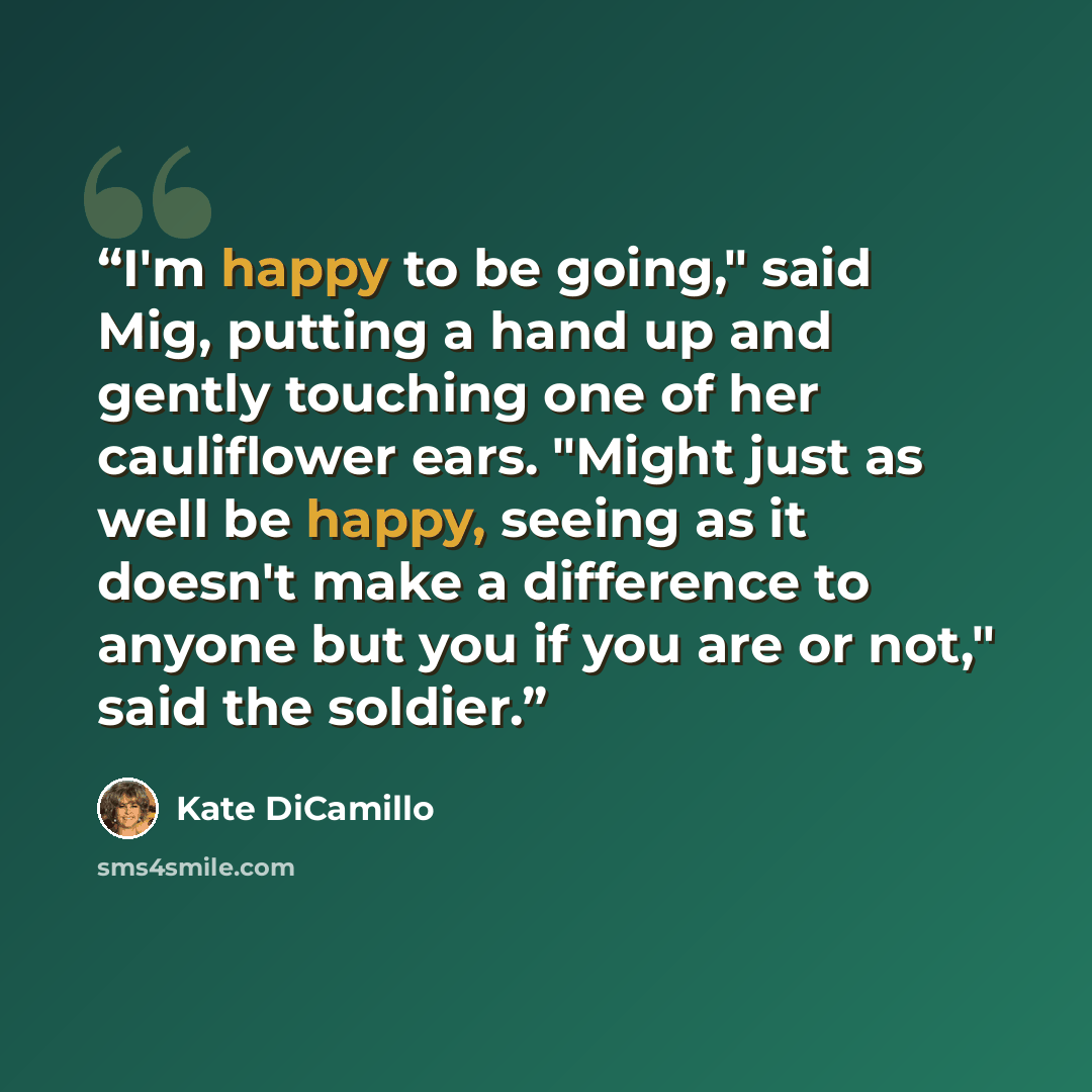 “I'm happy to be going," said Mig, putting a hand up and gently touching one of her cauliflower ears. "Might just as well be happy, seeing as it doesn't make a difference to anyone but you if you are or not," said the soldier.” quote by Kate DiCamillo