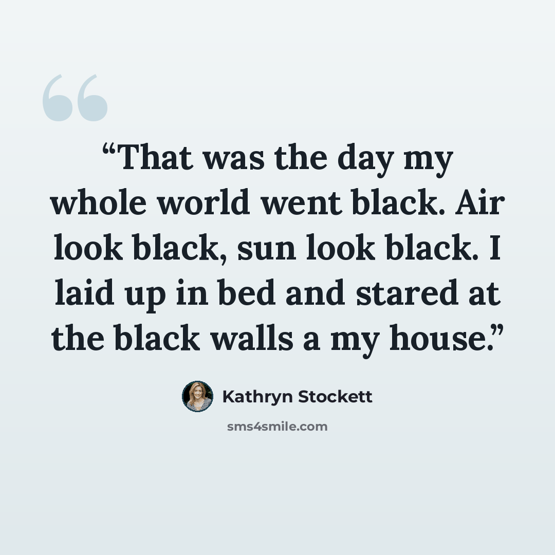 “That was the day my whole world went black. Air look black, sun look black. I laid up in bed and stared at the black walls a my house.” quote by Kathryn Stockett