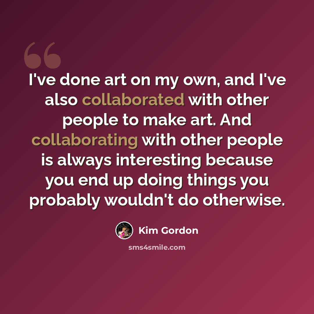 “I've done art on my own, and I've also collaborated with other people to make art. And collaborating with other people is always interesting because you end up doing things you probably wouldn't do otherwise.” quote by Kim Gordon