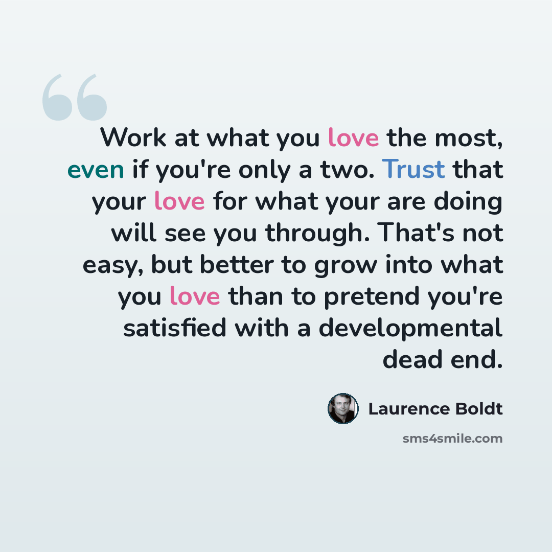 “Work at what you love the most, even if you're only a two. Trust that your love for what your are doing will see you through. That's not easy, but better to grow into what you love than to pretend you're satisfied with a developmental dead end.” quote by Laurence Boldt