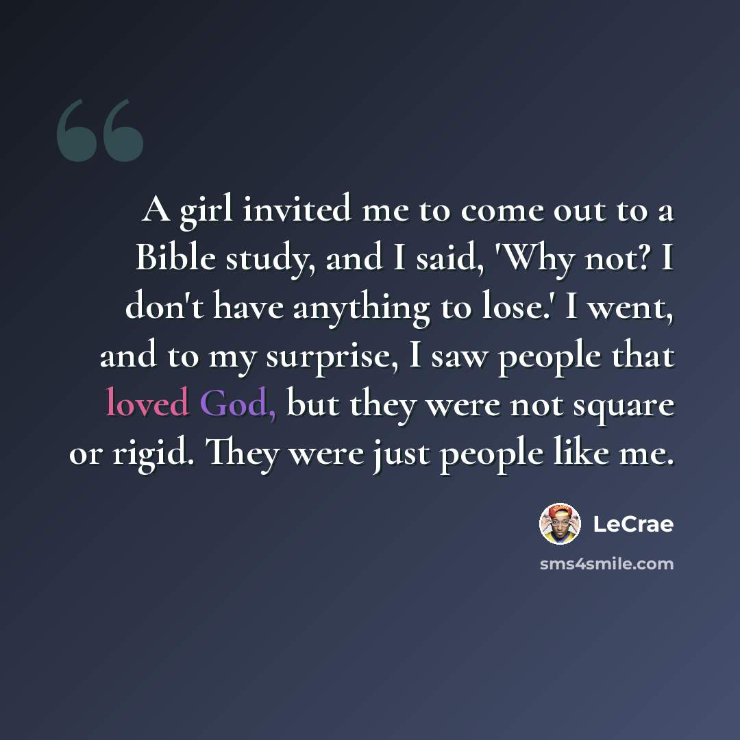 “A girl invited me to come out to a Bible study, and I said, 'Why not? I don't have anything to lose.' I went, and to my surprise, I saw people that loved God, but they were not square or rigid. They were just people like me.” quote by Lecrae