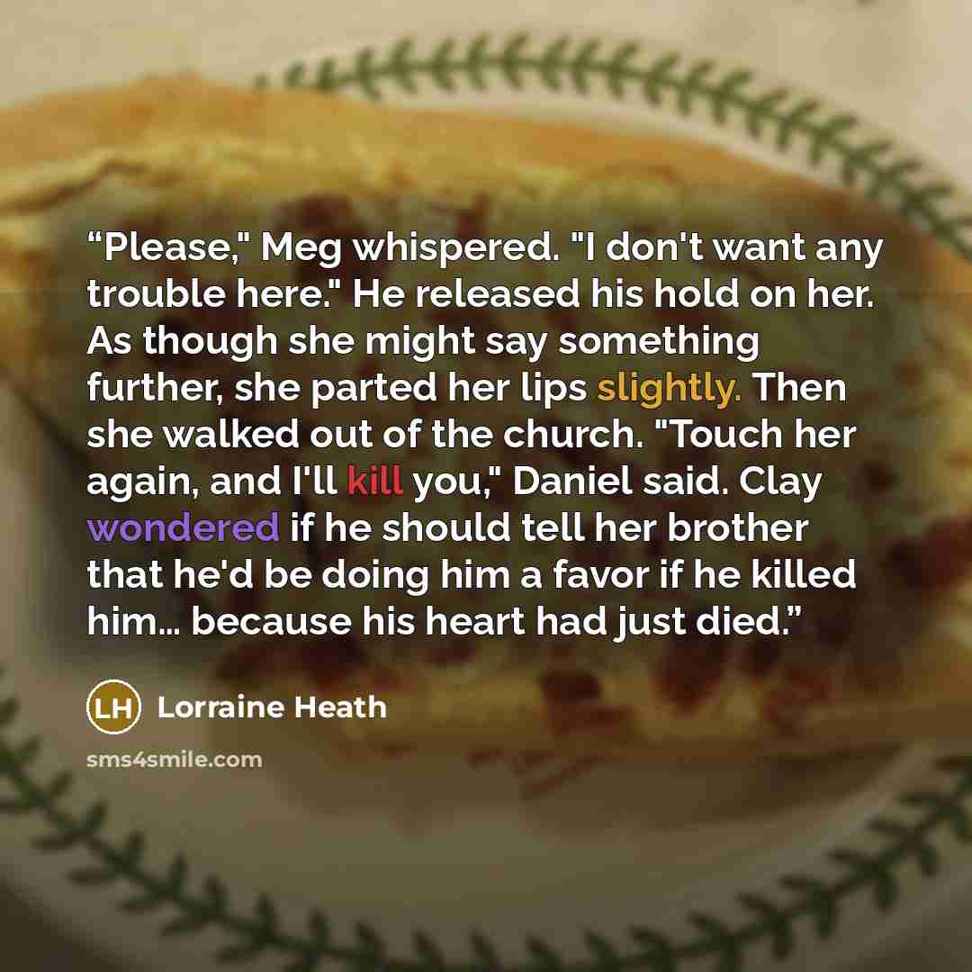 “Please," Meg whispered. "I don't want any trouble here." He released his hold on her. As though she might say something further, she parted her lips slightly. Then she walked out of the church. "Touch her again, and I'll kill you," Daniel said. Clay wondered if he should tell her brother that he'd…” quote by Lorraine Heath