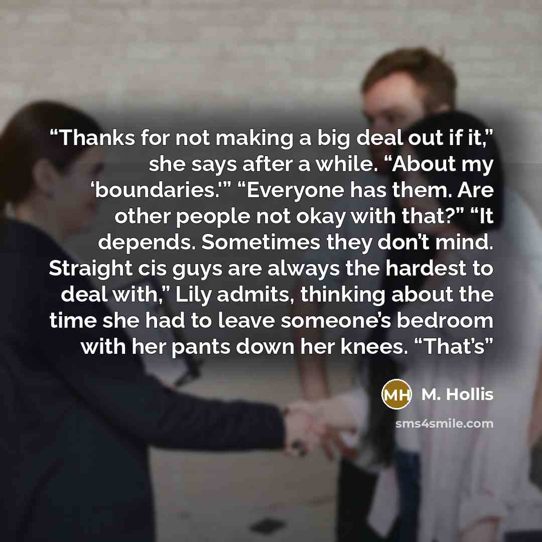 “Thanks for not making a big deal out if it,” she says after a while. “About my ‘boundaries.'” “Everyone has them. Are other people not okay with that?” “It depends. Sometimes they don’t mind. Straight cis guys are always the hardest to deal with,” Lily admits, thinking about the time she had to…” quote by M. Hollis