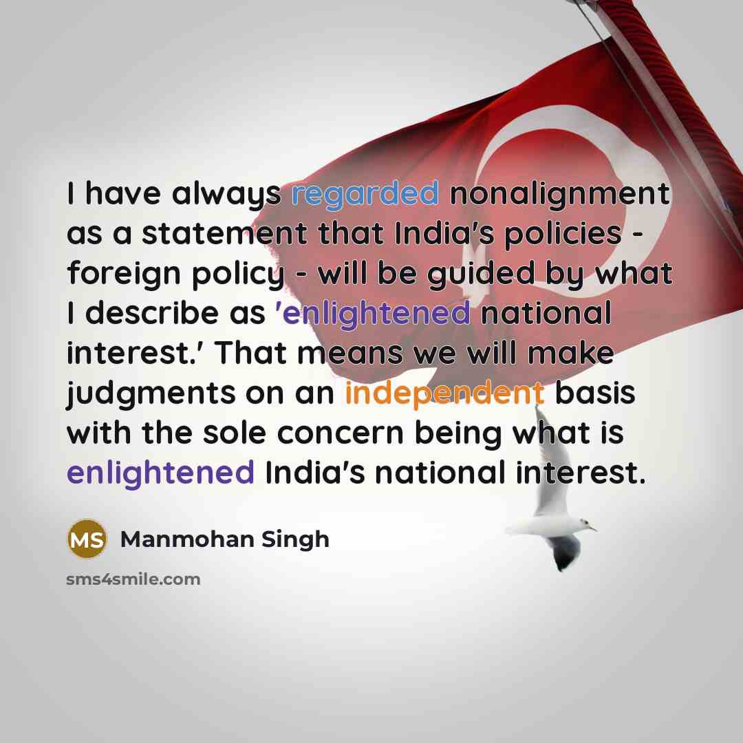 “I have always regarded nonalignment as a statement that India's policies - foreign policy - will be guided by what I describe as 'enlightened national interest.' That means we will make judgments on an independent basis with the sole concern being what is enlightened India's national interest.” quote by Manmohan Singh