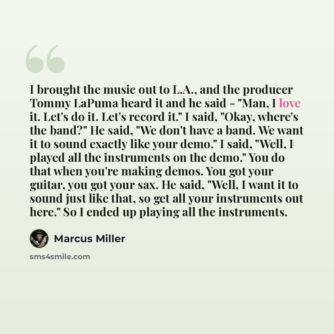 “I brought the music out to L.A., and the producer Tommy LaPuma heard it and he said - "Man, I love it. Let's do it. Let's record it." I said, "Okay, where's the band?" He said, "We don't have a band. We want it to sound exactly like your demo." I said, "Well, I played all the instruments on the…” quote by Marcus Miller