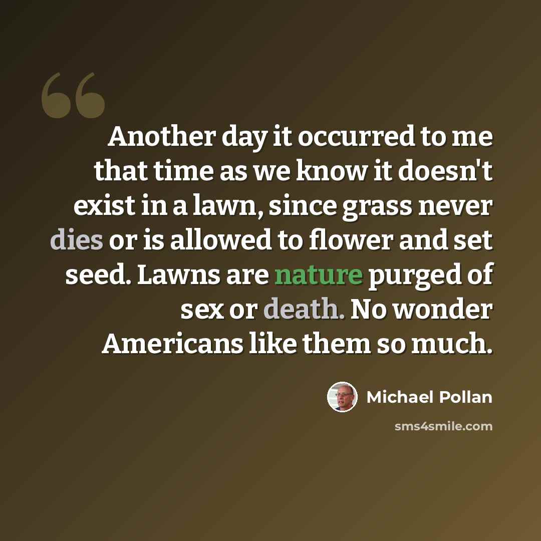 “Another day it occurred to me that time as we know it doesn't exist in a lawn, since grass never dies or is allowed to flower and set seed. Lawns are nature purged of sex or death. No wonder Americans like them so much.” quote by Michael Pollan