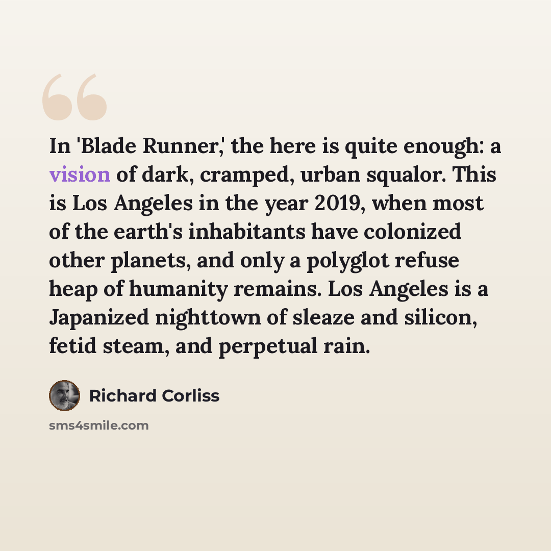 “In 'Blade Runner,' the here is quite enough: a vision of dark, cramped, urban squalor. This is Los Angeles in the year 2019, when most of the earth's inhabitants have colonized other planets, and only a polyglot refuse heap of humanity remains. Los Angeles is a Japanized nighttown of sleaze and…” quote by Richard Corliss