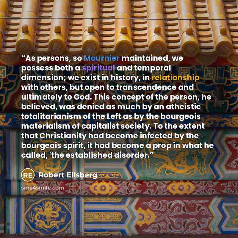 “As persons, so Mournier maintained, we possess both a spiritual and temporal dimension; we exist in history, in relationship with others, but open to transcendence and ultimately to God. This concept of the person, he believed, was denied as much by an atheistic totalitarianism of the Left as by…” quote by Robert Ellsberg
