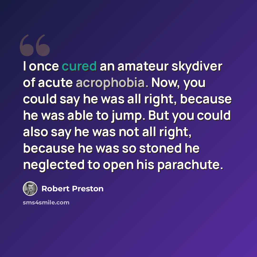 “I once cured an amateur skydiver of acute acrophobia. Now, you could say he was all right, because he was able to jump. But you could also say he was not all right, because he was so stoned he neglected to open his parachute.” quote by Robert Preston