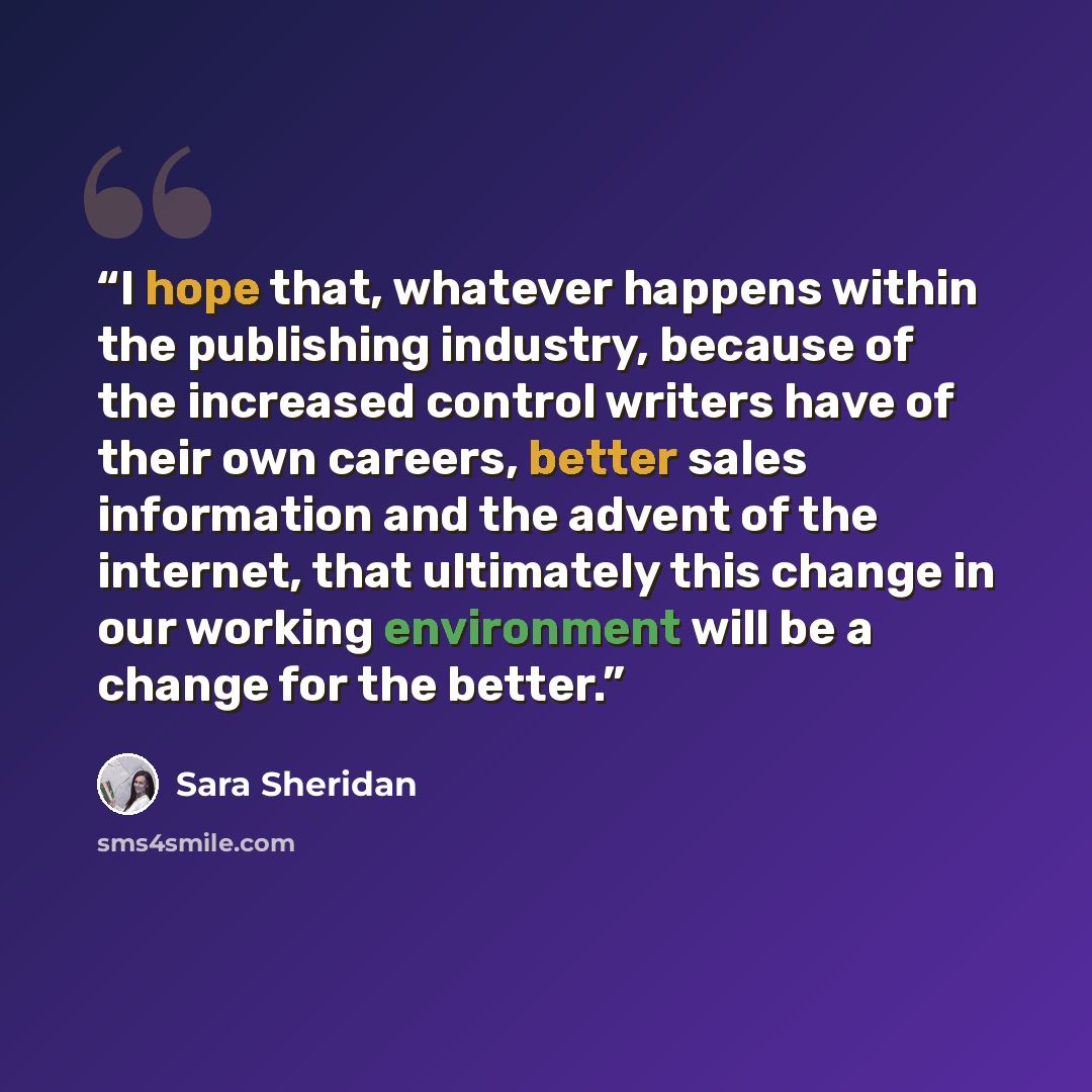 “I hope that, whatever happens within the publishing industry, because of the increased control writers have of their own careers, better sales information and the advent of the internet, that ultimately this change in our working environment will be a change for the better.” quote by Sara Sheridan