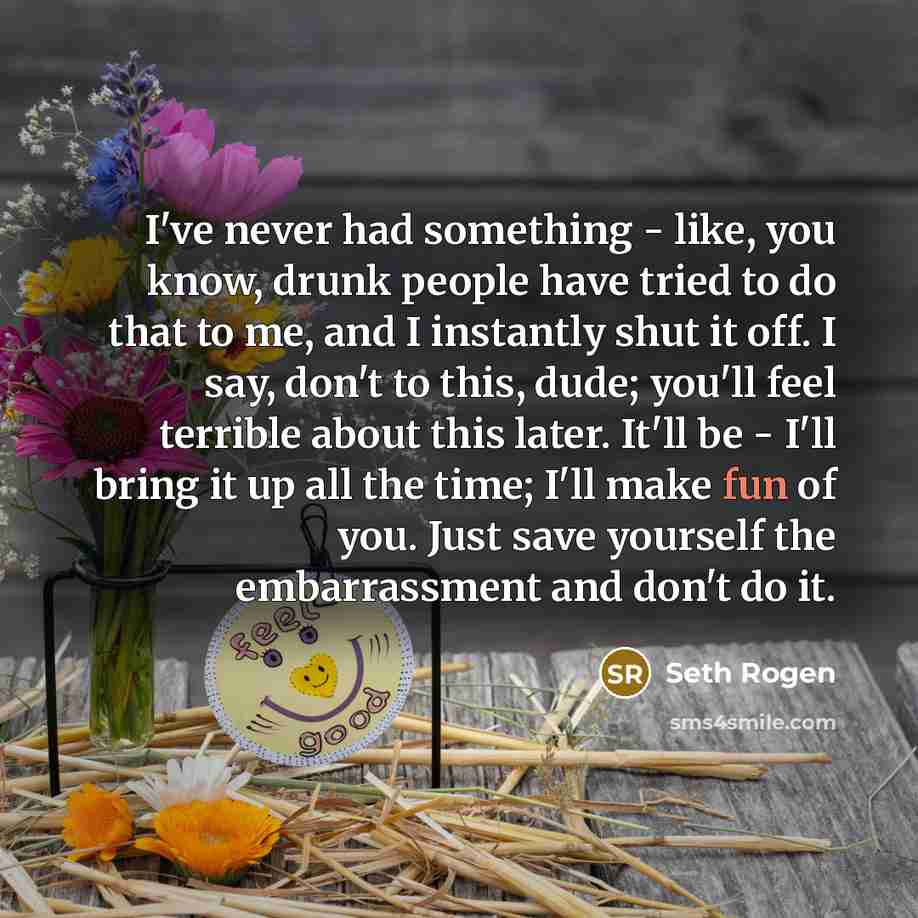 “I've never had something - like, you know, drunk people have tried to do that to me, and I instantly shut it off. I say, don't to this, dude; you'll feel terrible about this later. It'll be - I'll bring it up all the time; I'll make fun of you. Just save yourself the embarrassment and don't do it.” quote by Seth Rogen
