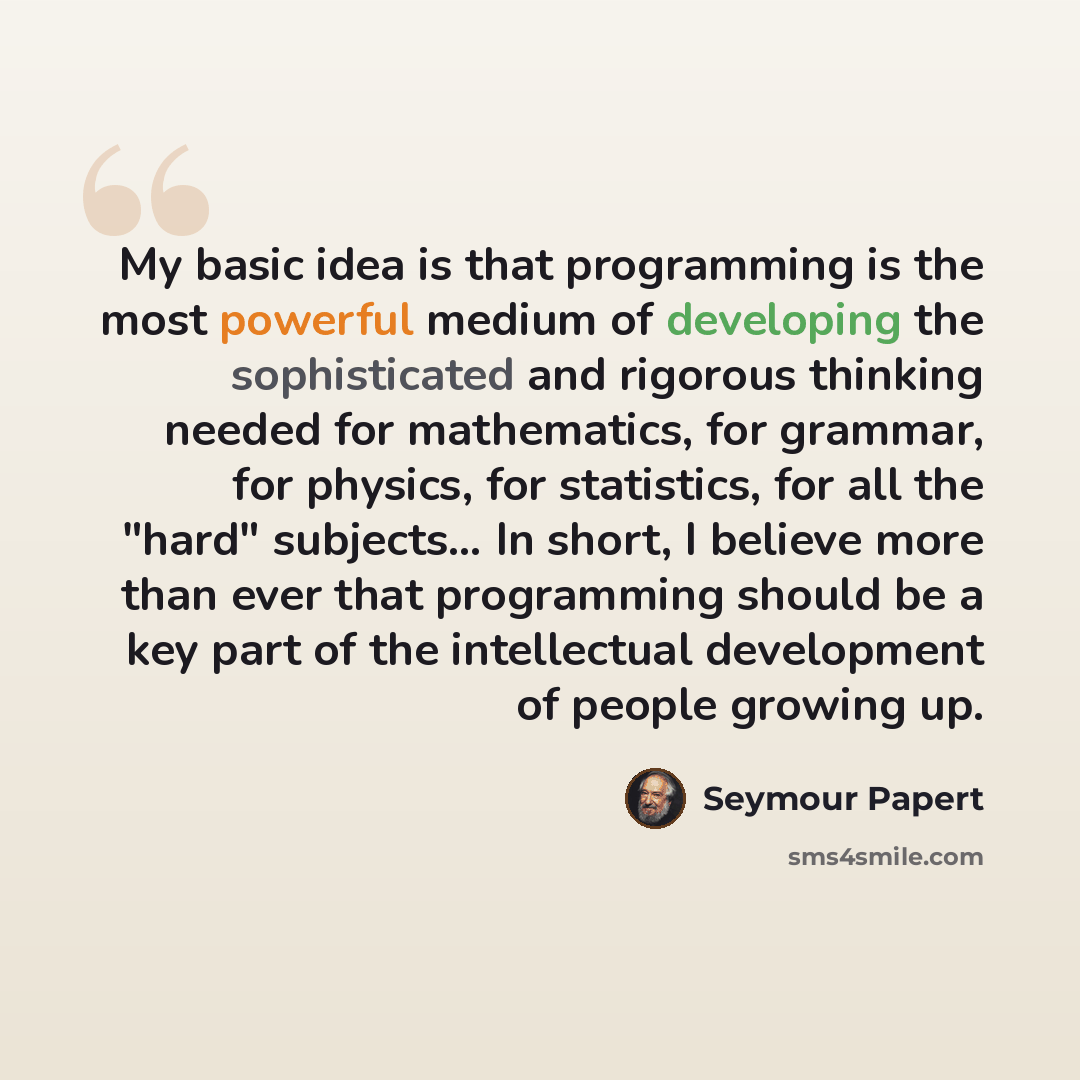 “My basic idea is that programming is the most powerful medium of developing the sophisticated and rigorous thinking needed for mathematics, for grammar, for physics, for statistics, for all the "hard" subjects… In short, I believe more than ever that programming should be a key part of the…” quote by Seymour Papert