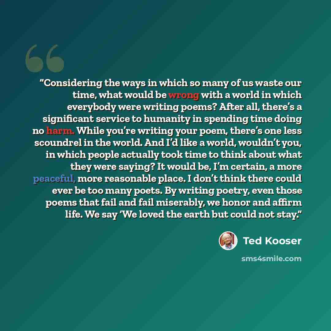“Considering the ways in which so many of us waste our time, what would be wrong with a world in which everybody were writing poems? After all, there’s a significant service to humanity in spending time doing no harm. While you’re writing your poem, there’s one less scoundrel in the world. And I’d…” quote by Ted Kooser