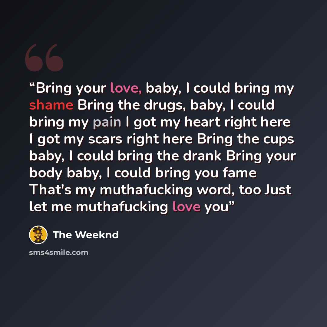 “Bring your love, baby, I could bring my shame Bring the drugs, baby, I could bring my pain I got my heart right here I got my scars right here Bring the cups baby, I could bring the drank Bring your body baby, I could bring you fame That's my muthafucking word, too Just let me muthafucking love you” quote by The Weeknd