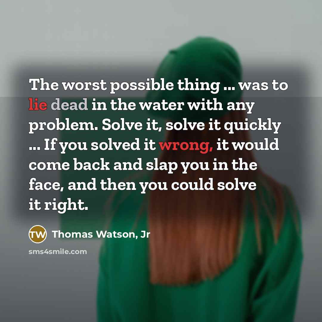 “The worst possible thing ... was to lie dead in the water with any problem. Solve it, solve it quickly ... If you solved it wrong, it would come back and slap you in the face, and then you could solve it right.” quote by Thomas Watson, Jr
