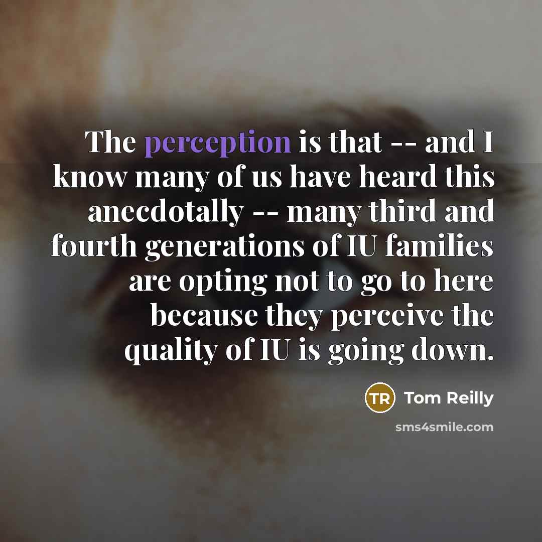 “The perception is that -- and I know many of us have heard this anecdotally -- many third and fourth generations of IU families are opting not to go to here because they perceive the quality of IU is going down.” quote by Tom Reilly