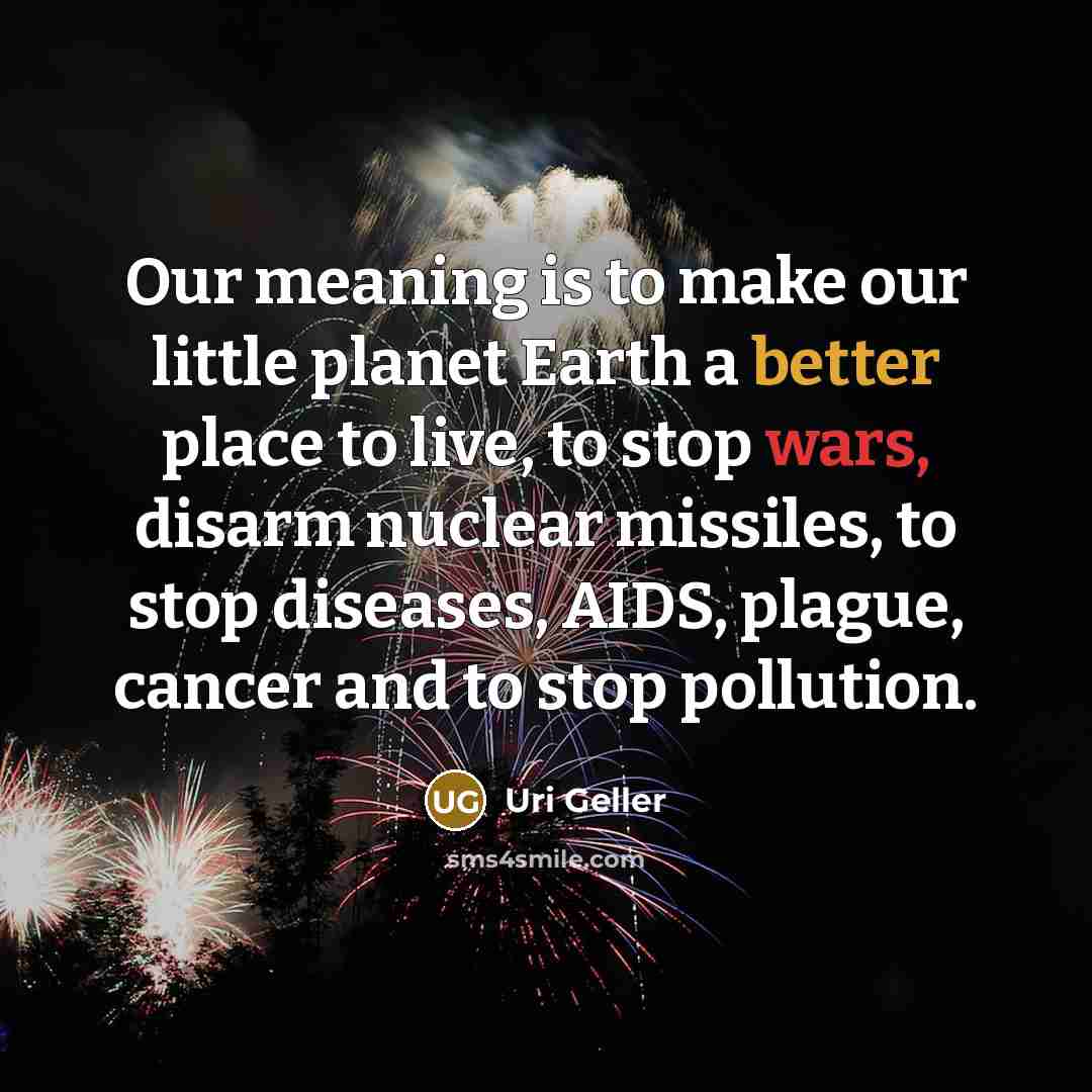 “Our meaning is to make our little planet Earth a better place to live, to stop wars, disarm nuclear missiles, to stop diseases, AIDS, plague, cancer and to stop pollution.” quote by Uri Geller