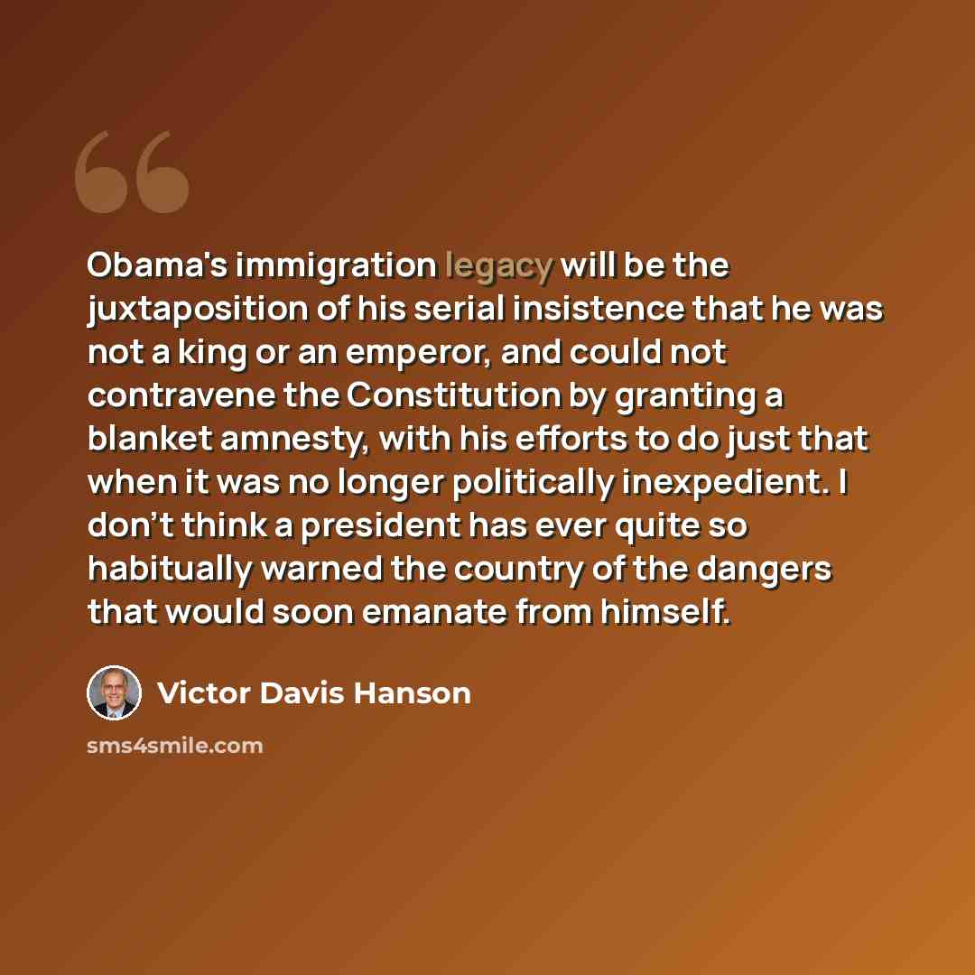 “Obama's immigration legacy will be the juxtaposition of his serial insistence that he was not a king or an emperor, and could not contravene the Constitution by granting a blanket amnesty, with his efforts to do just that when it was no longer politically inexpedient. I don't think a president has…” quote by Victor Davis Hanson