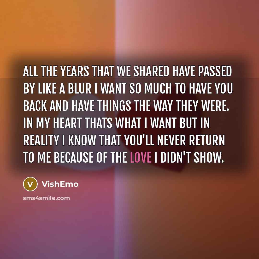 “All the years that we shared Have passed by like a blur I want so much to have you back And have things the way they were. In my heart thats what I want But In reality I know That you'll never return to me Because of the love I didn't show.” quote by VishEmo