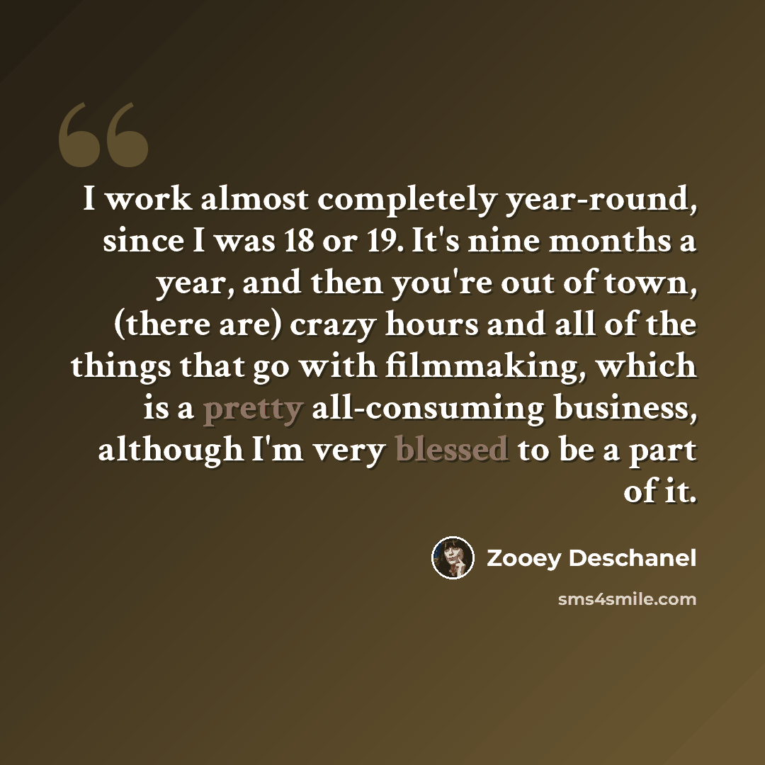 “I work almost completely year-round, since I was 18 or 19. It's nine months a year, and then you're out of town, (there are) crazy hours and all of the things that go with filmmaking, which is a pretty all-consuming business, although I'm very blessed to be a part of it.” quote by Zooey Deschanel