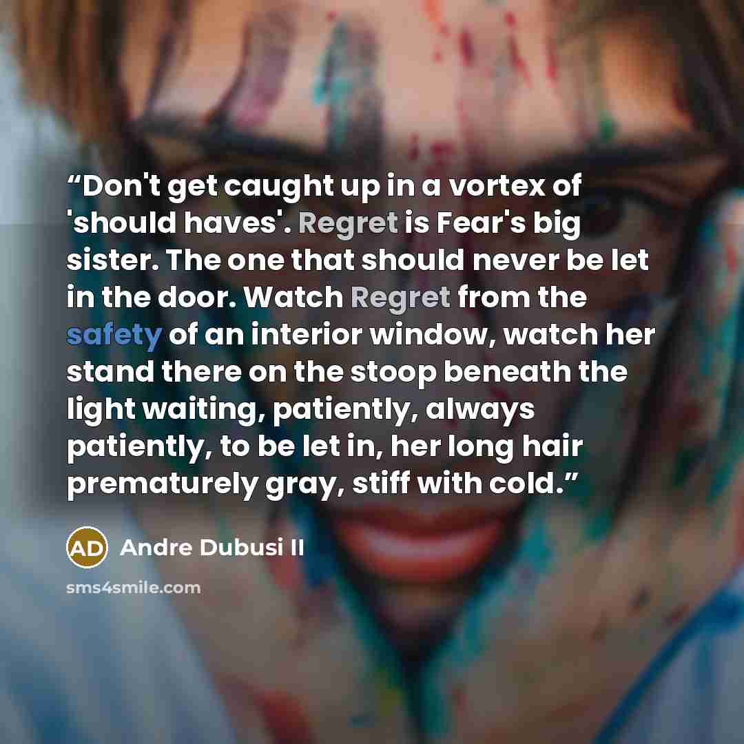 “Don't get caught up in a vortex of 'should haves'. Regret is Fear's big sister. The one that should never be let in the door. Watch Regret from the safety of an interior window, watch her stand there on the stoop beneath the light waiting, patiently, always patiently, to be let in, her long hair…” quote by Andre Dubusi II