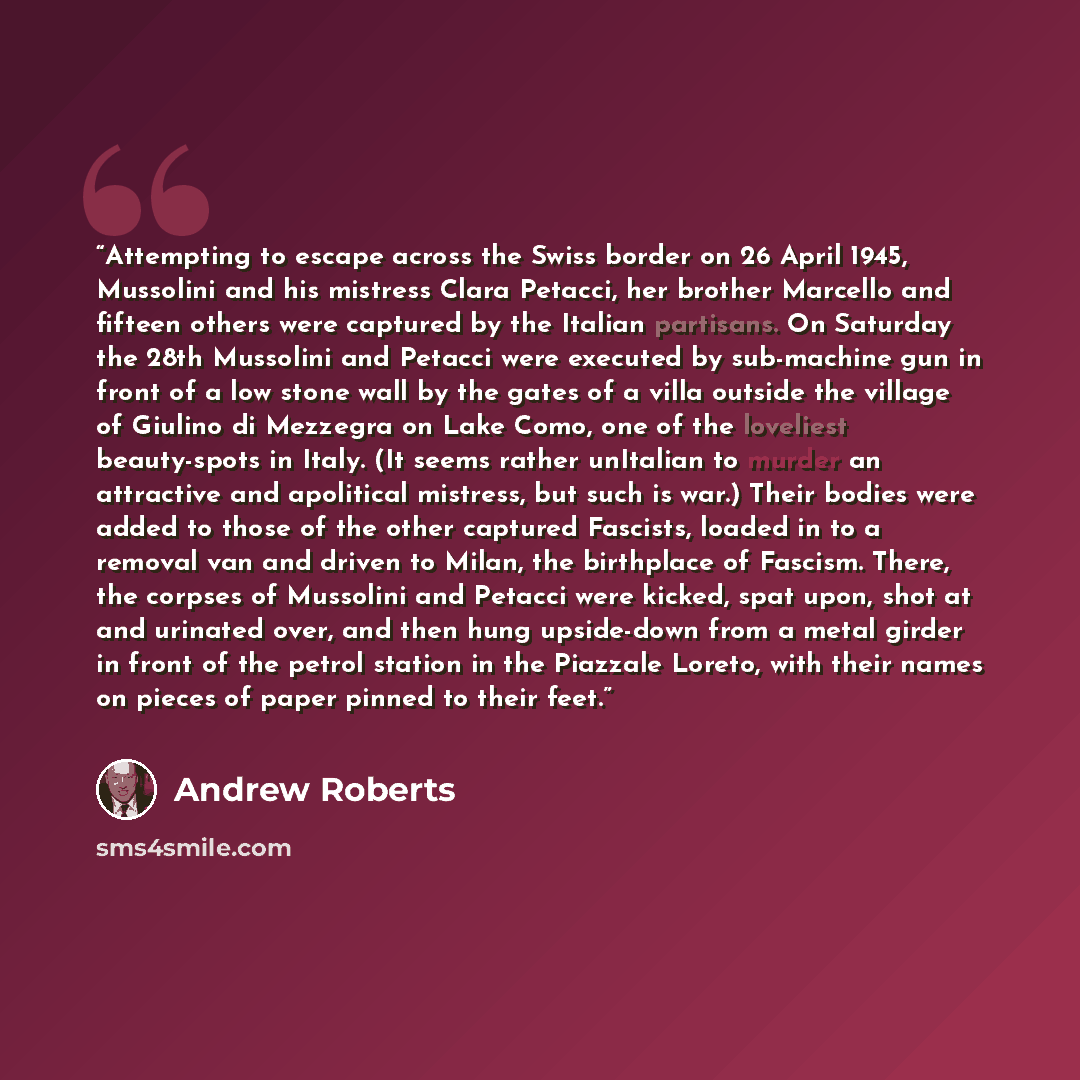 “Attempting to escape across the Swiss border on 26 April 1945, Mussolini and his mistress Clara Petacci, her brother Marcello and fifteen others were captured by the Italian partisans. On Saturday the 28th Mussolini and Petacci were executed by sub-machine gun in front of a low stone wall by the…” quote by Andrew Roberts