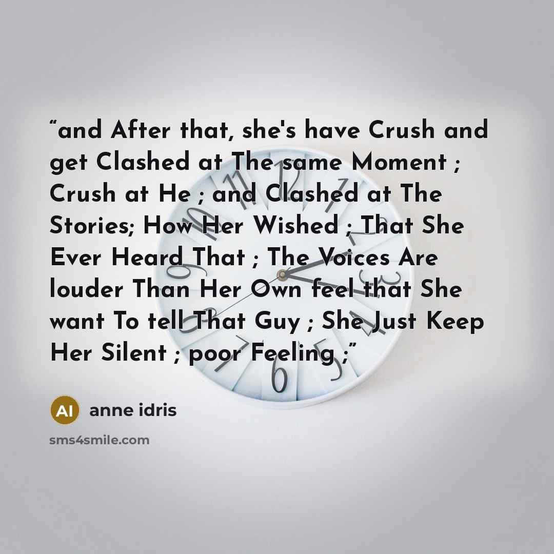 “and After that, she's have Crush and get Clashed at The same Moment ; Crush at He ; and Clashed at The Stories; How Her Wished ; That She Ever Heard That ; The Voices Are louder Than Her Own feel that She want To tell That Guy ; She Just Keep Her Silent ; poor Feeling ;” quote by Anne idris