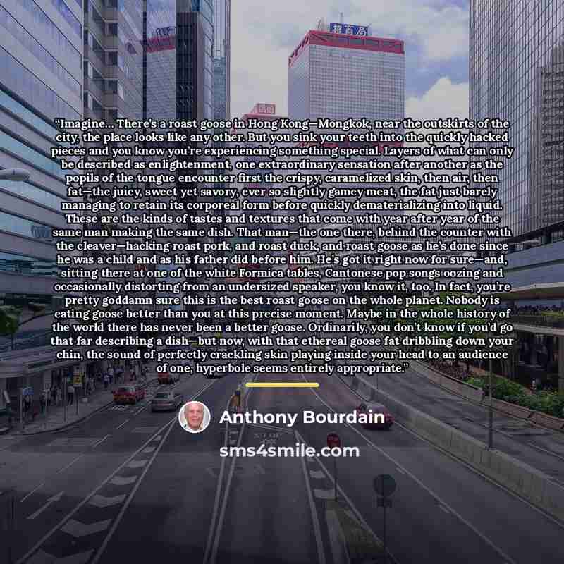 “Imagine… There’s a roast goose in Hong Kong—Mongkok, near the outskirts of the city, the place looks like any other. But you sink your teeth into the quickly hacked pieces and you know you’re experiencing something special. Layers of what can only be described as enlightenment, one extraordinary…” quote by Anthony Bourdain