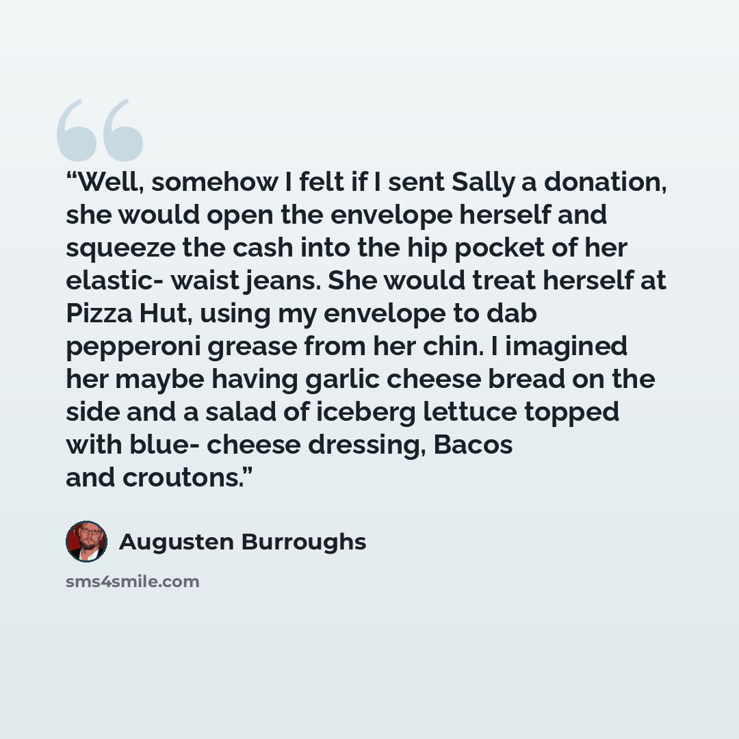 “Well, somehow I felt if I sent Sally a donation, she would open the envelope herself and squeeze the cash into the hip pocket of her elastic- waist jeans. She would treat herself at Pizza Hut, using my envelope to dab pepperoni grease from her chin. I imagined her maybe having garlic cheese bread…” quote by Augusten Burroughs